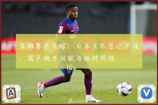 亚锦赛乒乓球：日本女队签运不佳，国乒绕开劲敌与独特风格