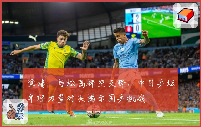 梁靖崑与松岛辉空交锋，中日乒坛年轻力量对决揭示国乒挑战