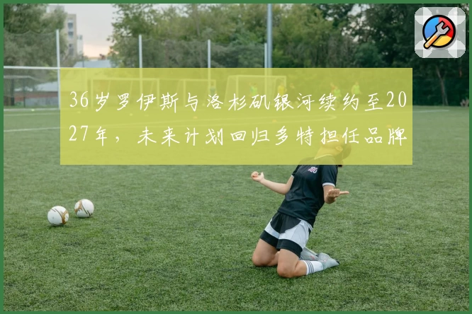 36岁罗伊斯与洛杉矶银河续约至2027年，未来计划回归多特担任品牌大使