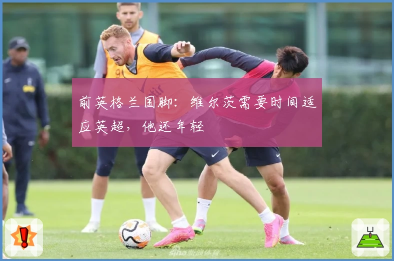 前英格兰国脚:维尔茨需要时间适应英超,他还年轻