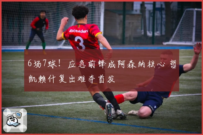 6场7球！应急前锋成阿森纳核心 哲凯赖什复出难夺首发