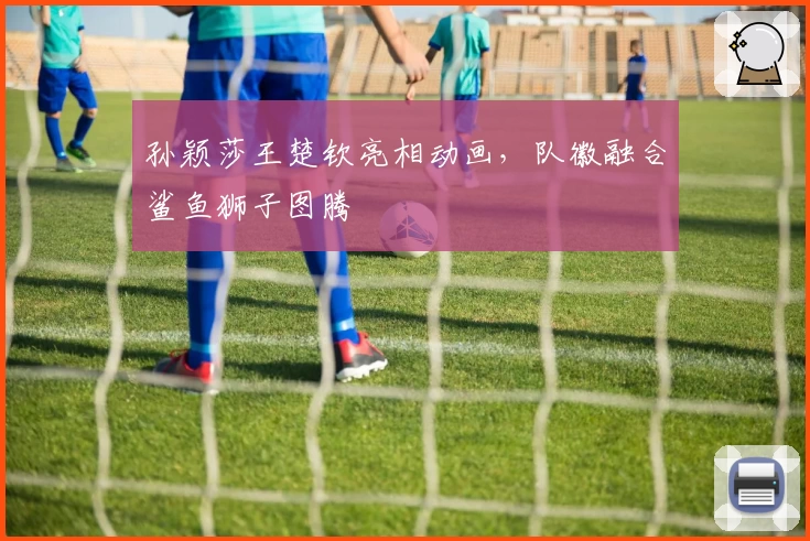 孙颖莎王楚钦亮相动画,队徽融合鲨鱼狮子图腾