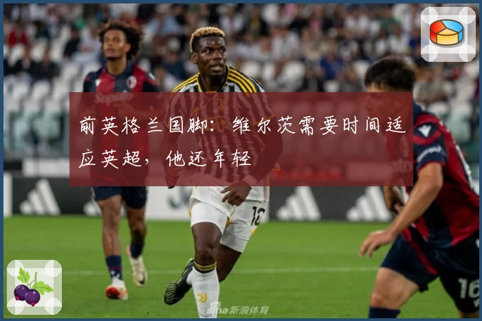 前英格兰国脚:维尔茨需要时间适应英超,他还年轻