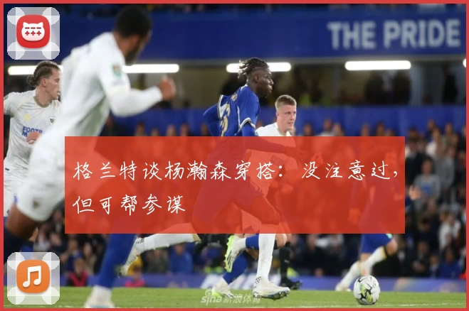 格兰特谈杨瀚森穿搭:没注意过,但可帮参谋