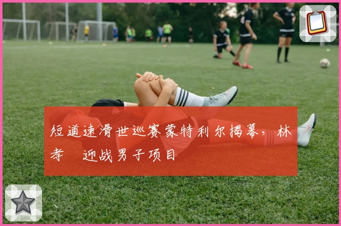 短道速滑世巡赛蒙特利尔揭幕，林孝埈迎战男子项目