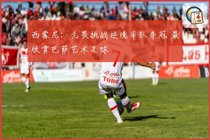 西蒙尼：无畏挑战逆境率队夺冠 最欣赏巴萨艺术足球