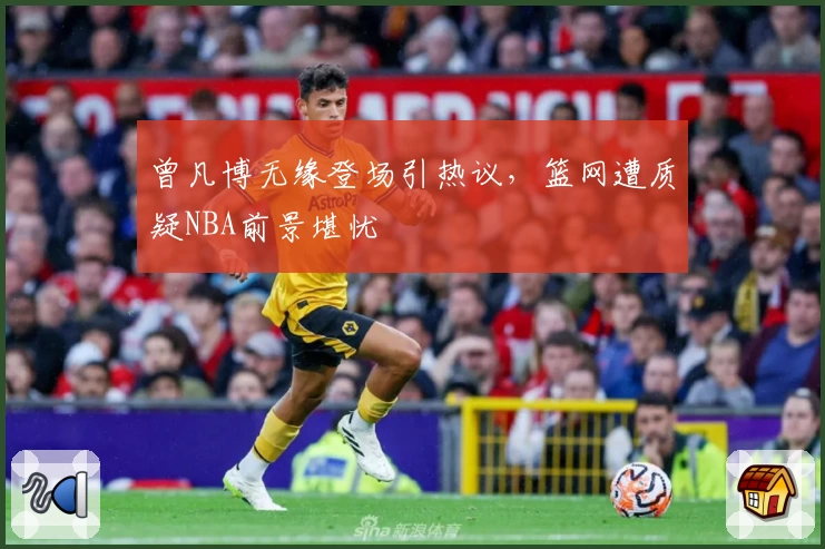 曾凡博无缘登场引热议，篮网遭质疑NBA前景堪忧