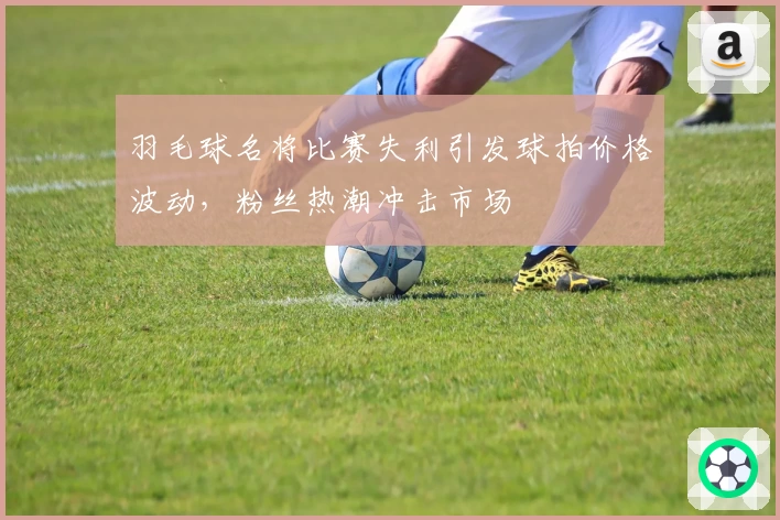 羽毛球名将比赛失利引发球拍价格波动,粉丝热潮冲击市场