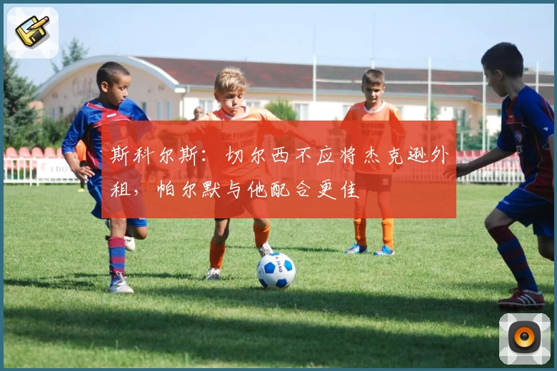 斯科尔斯:切尔西不应将杰克逊外租,帕尔默与他配合更佳