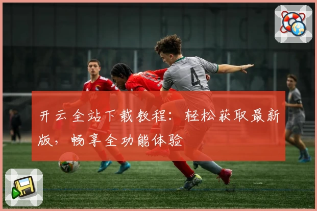 开云全站下载教程：轻松获取最新版，畅享全功能体验