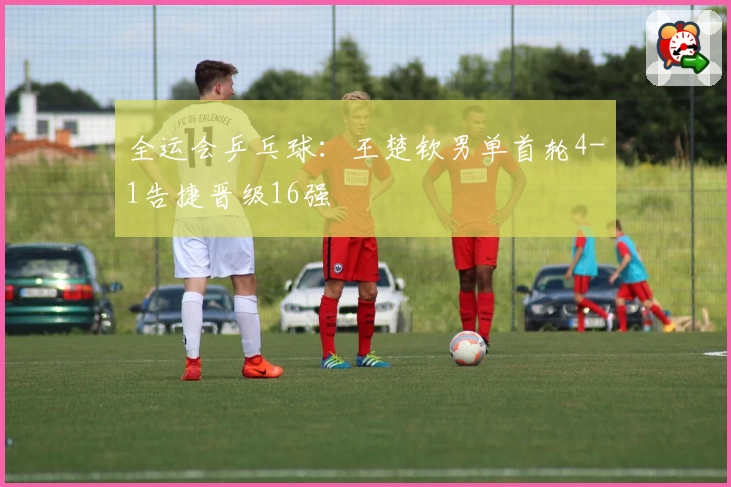 全运会乒乓球：王楚钦男单首轮4-1告捷晋级16强