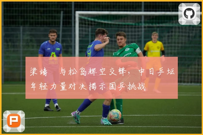 梁靖崑与松岛辉空交锋，中日乒坛年轻力量对决揭示国乒挑战