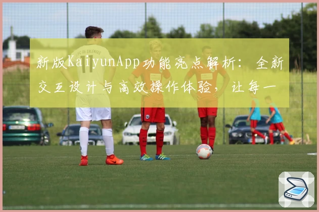 新版KaiyunApp功能亮点解析：全新交互设计与高效操作体验，让每一次使用更顺畅